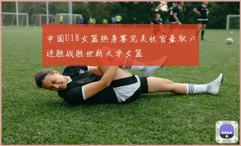 中国U18女篮热身赛完美收官豪取六连胜战胜世新大学女篮