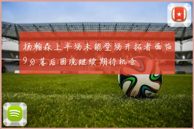 杨瀚森上半场未能登场开拓者面临9分落后困境继续期待机会