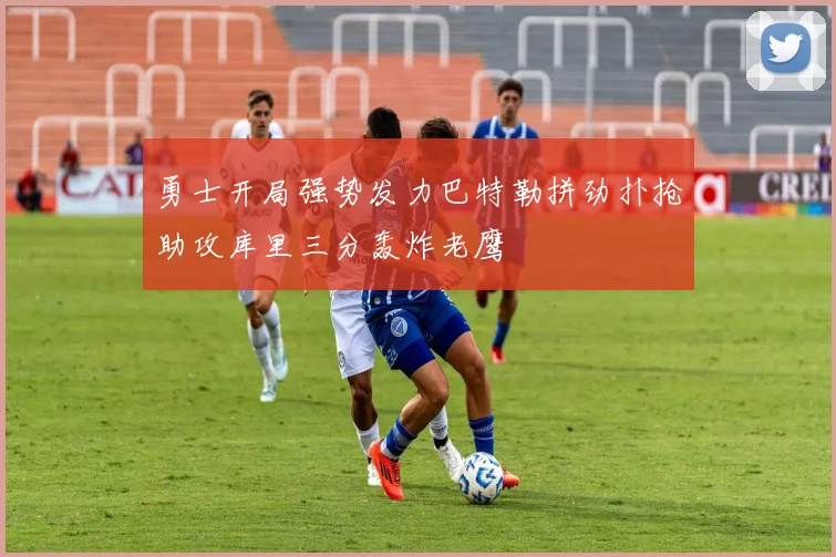 勇士开局强势发力巴特勒拼劲扑抢助攻库里三分轰炸老鹰