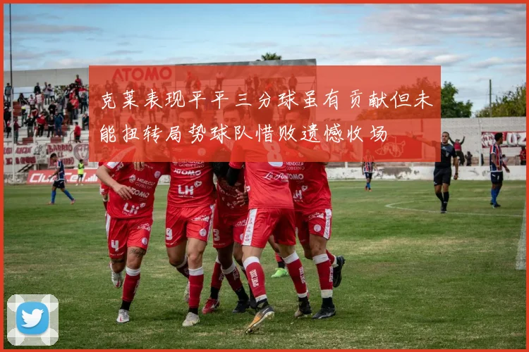 克莱表现平平三分球虽有贡献但未能扭转局势球队惜败遗憾收场