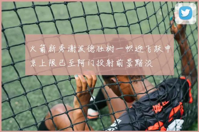 火箭新秀谢泼德独树一帜迎飞跃申京上限已至阿门投射前景黯淡