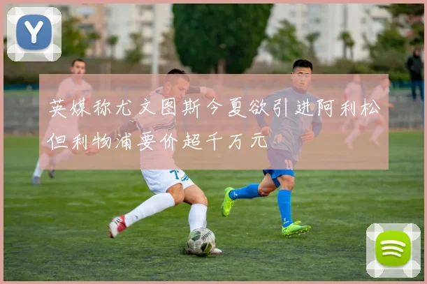 英媒称尤文图斯今夏欲引进阿利松但利物浦要价超千万元
