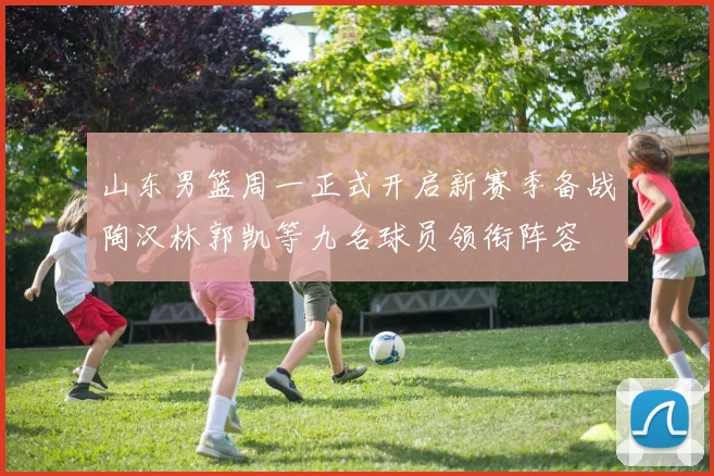 山东男篮周一正式开启新赛季备战陶汉林郭凯等九名球员领衔阵容