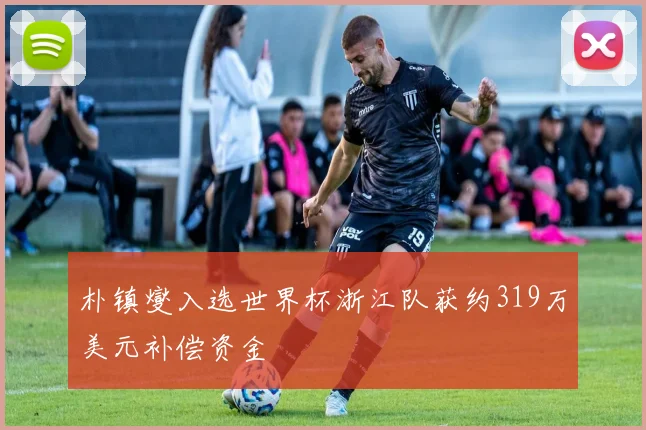 朴镇燮入选世界杯浙江队获约319万美元补偿资金