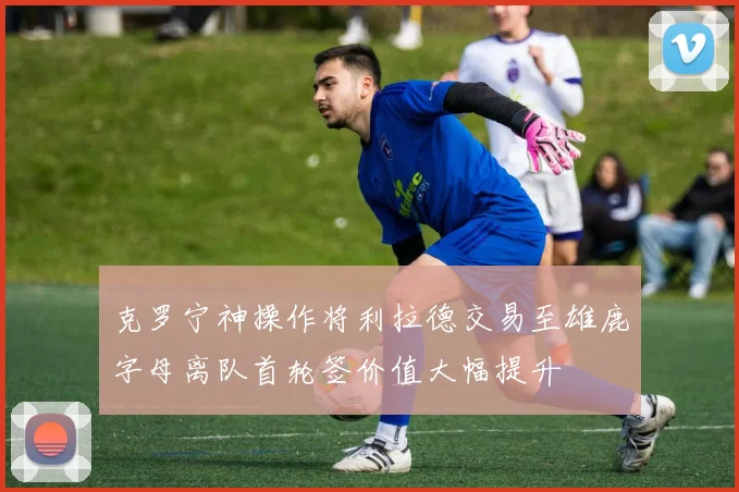 克罗宁神操作将利拉德交易至雄鹿字母离队首轮签价值大幅提升