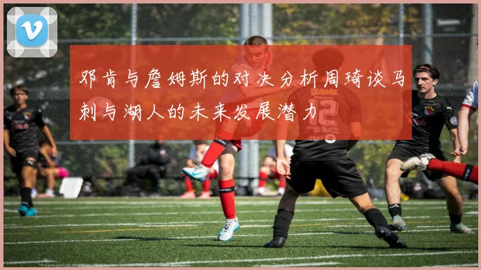 邓肯与詹姆斯的对决分析周琦谈马刺与湖人的未来发展潜力