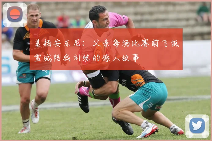 基扬安东尼：父亲每场比赛前飞抵雪城陪我训练的感人故事