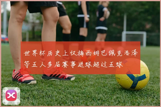 世界杯历史上仅梅西姆巴佩克洛泽等五人多届赛事进球超过五球