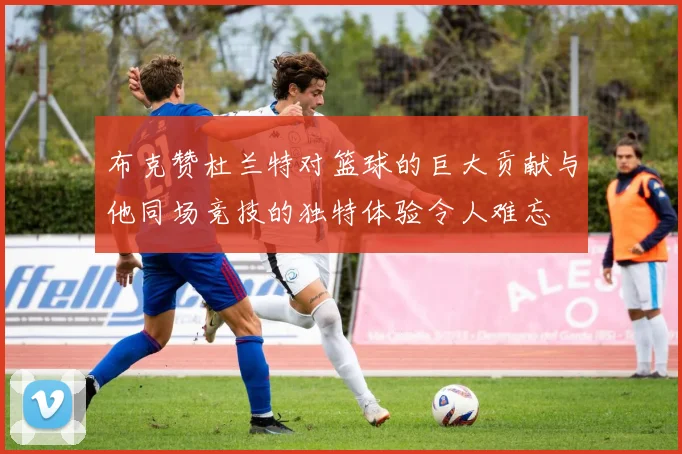 布克赞杜兰特对篮球的巨大贡献与他同场竞技的独特体验令人难忘