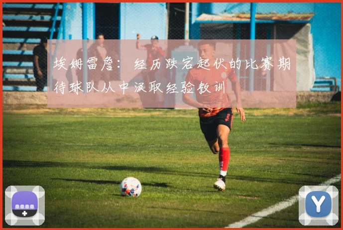 埃姆雷詹：经历跌宕起伏的比赛期待球队从中汲取经验教训