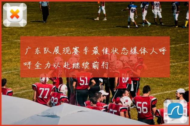 广东队展现赛季最佳状态媒体人呼吁全力以赴继续前行