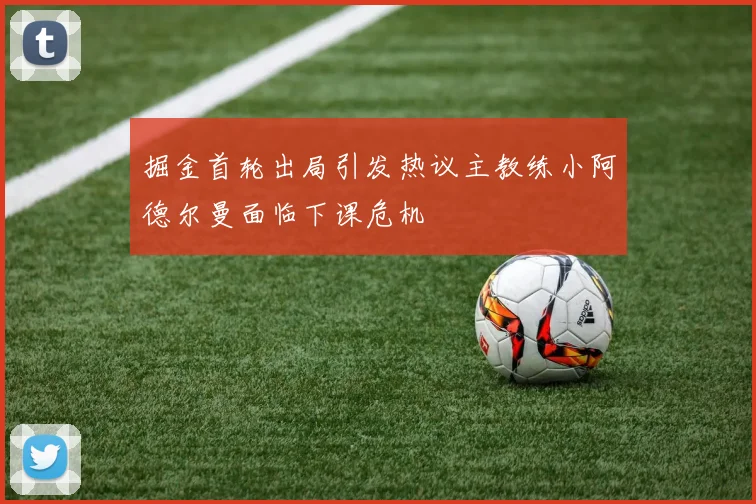 掘金首轮出局引发热议主教练小阿德尔曼面临下课危机