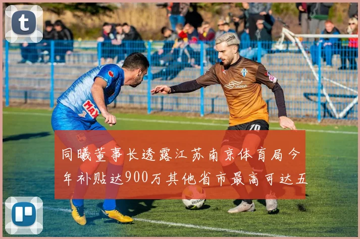 同曦董事长透露江苏南京体育局今年补贴达900万其他省市最高可达五千万