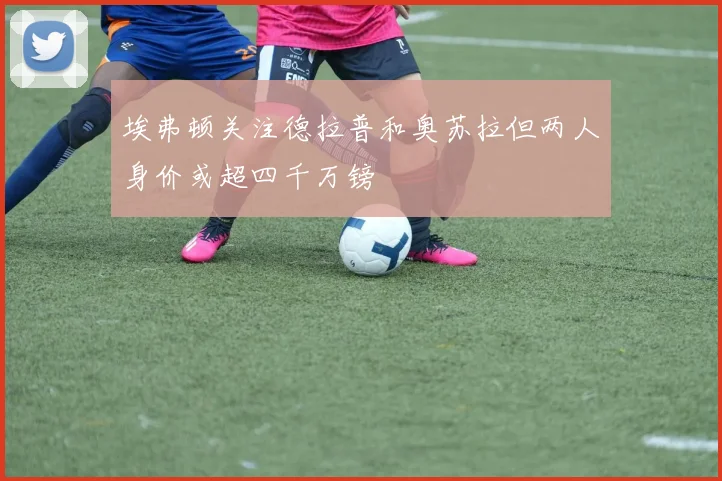 埃弗顿关注德拉普和奥苏拉但两人身价或超四千万镑