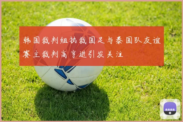 韩国裁判组执裁国足与泰国队友谊赛主裁判高亨进引发关注