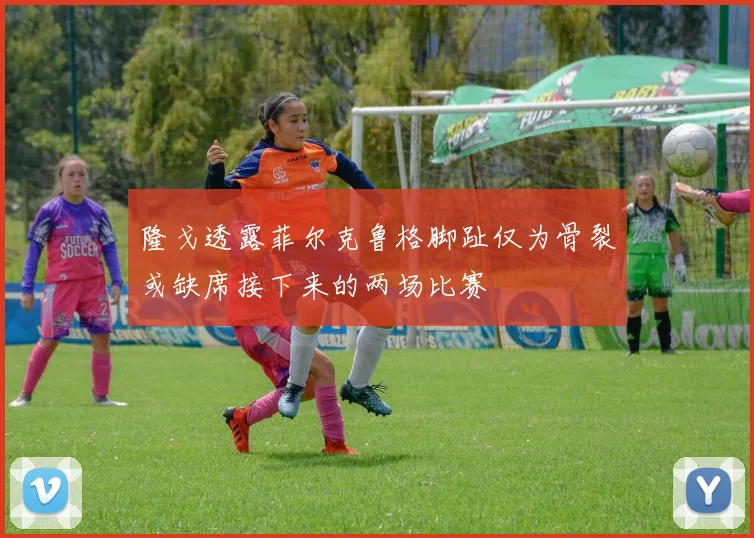 隆戈透露菲尔克鲁格脚趾仅为骨裂或缺席接下来的两场比赛